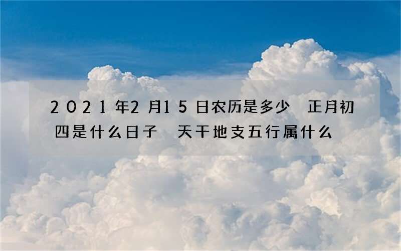 2021年2月15日农历是多少 正月初四是什么日子 天干地支五行属什么
